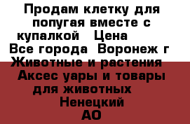 Продам клетку для попугая вместе с купалкой › Цена ­ 250 - Все города, Воронеж г. Животные и растения » Аксесcуары и товары для животных   . Ненецкий АО